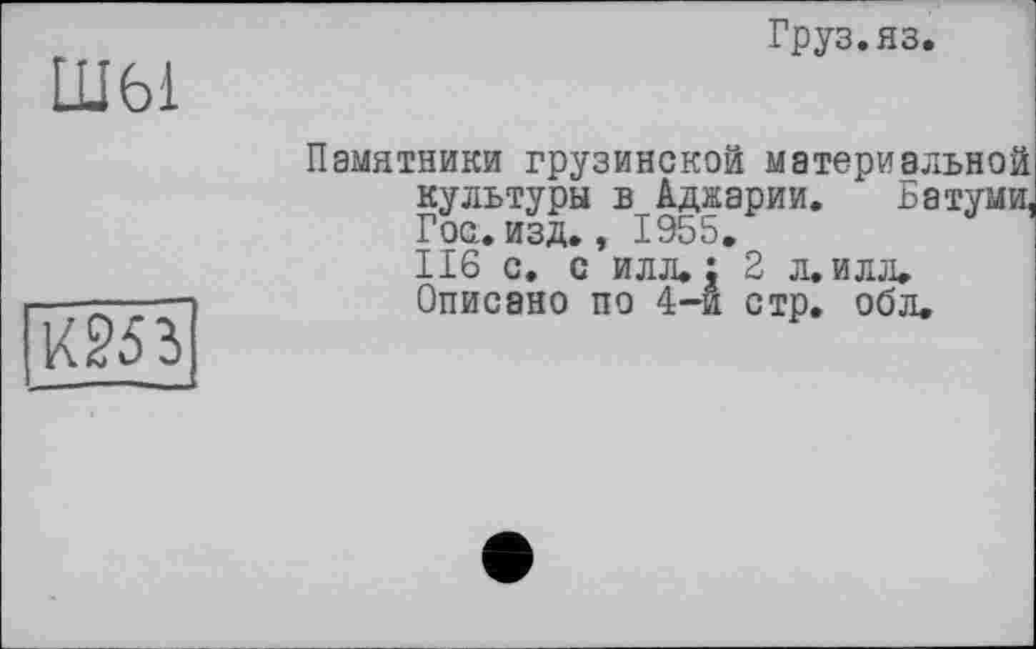 ﻿Ш61
Груз. яз.
кш
Памятники грузинской материальной культуры в Аджарии. Батуми, Гос.изд., 1955.
116 с, с илл.: 2 л. илл.
Описано по 4-й стр. обл.